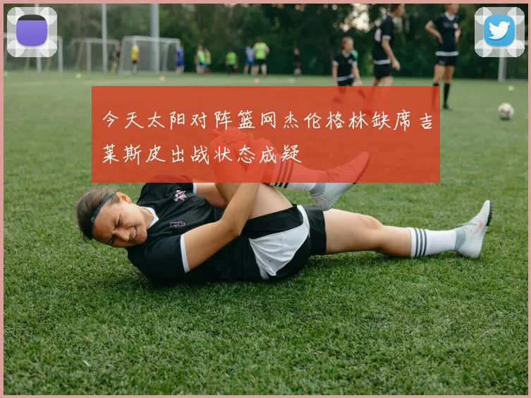 今天太阳对阵篮网杰伦格林缺席吉莱斯皮出战状态成疑
