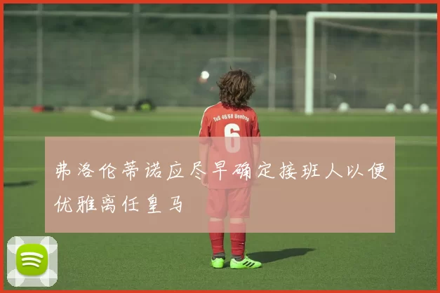 弗洛伦蒂诺应尽早确定接班人以便优雅离任皇马